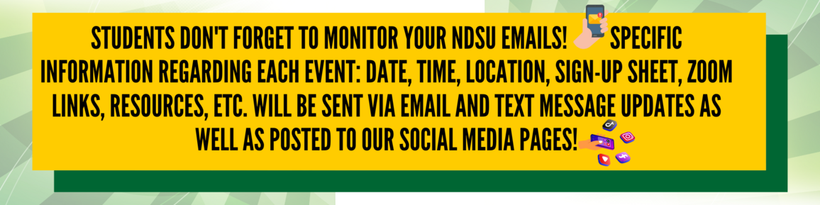 Students don’t forget to monitor your NDSU emails. Specific information regarding each event: date, time, location, sign-up sheet, Zoom links, resources etc. will be sent via email and text message updates as well as posted to our social media pages